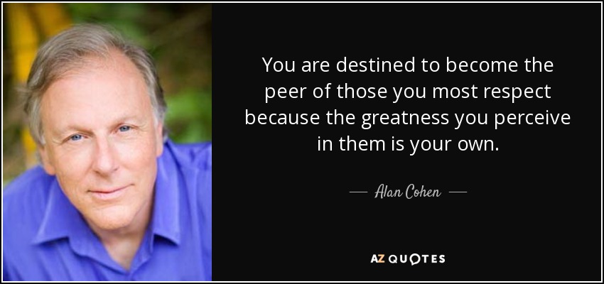 You are destined to become the peer of those you most respect because the greatness you perceive in them is your own. - Alan Cohen