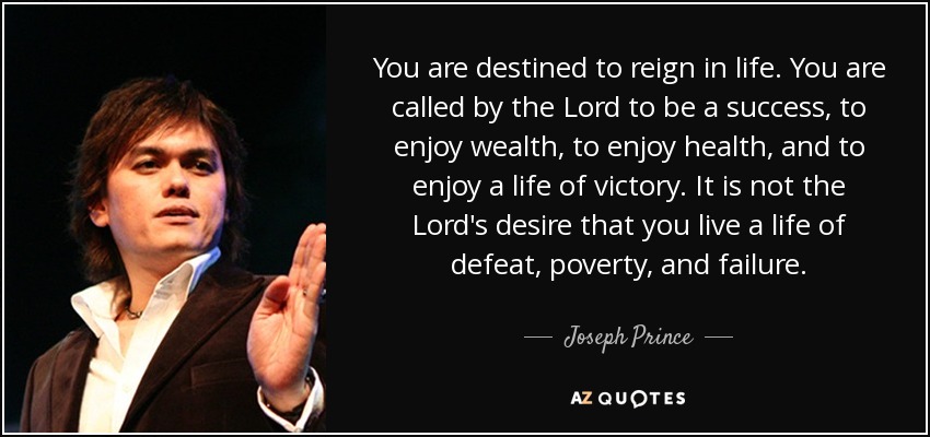You are destined to reign in life. You are called by the Lord to be a success, to enjoy wealth, to enjoy health, and to enjoy a life of victory. It is not the Lord's desire that you live a life of defeat, poverty, and failure. - Joseph Prince