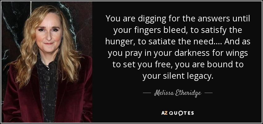 You are digging for the answers until your fingers bleed, to satisfy the hunger, to satiate the need.... And as you pray in your darkness for wings to set you free, you are bound to your silent legacy. - Melissa Etheridge