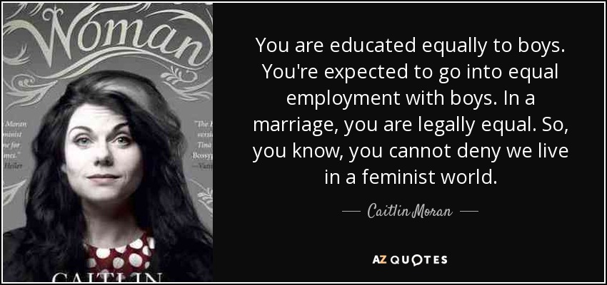 You are educated equally to boys. You're expected to go into equal employment with boys. In a marriage, you are legally equal. So, you know, you cannot deny we live in a feminist world. - Caitlin Moran