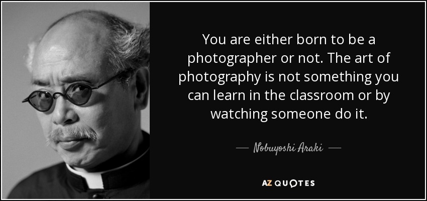 You are either born to be a photographer or not. The art of photography is not something you can learn in the classroom or by watching someone do it. - Nobuyoshi Araki