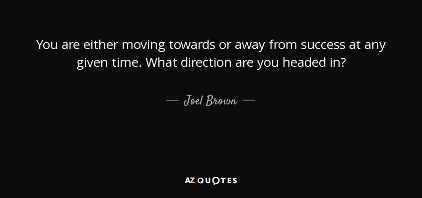 You are either moving towards or away from success at any given time. What direction are you headed in? - Joel Brown