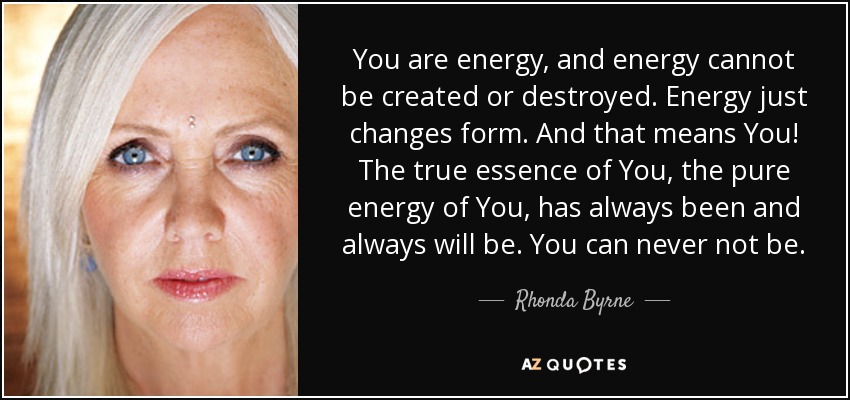You are energy, and energy cannot be created or destroyed. Energy just changes form. And that means You! The true essence of You, the pure energy of You, has always been and always will be. You can never not be. - Rhonda Byrne