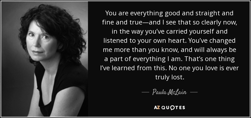 You are everything good and straight and fine and true—and I see that so clearly now, in the way you’ve carried yourself and listened to your own heart. You’ve changed me more than you know, and will always be a part of everything I am. That’s one thing I’ve learned from this. No one you love is ever truly lost. - Paula McLain
