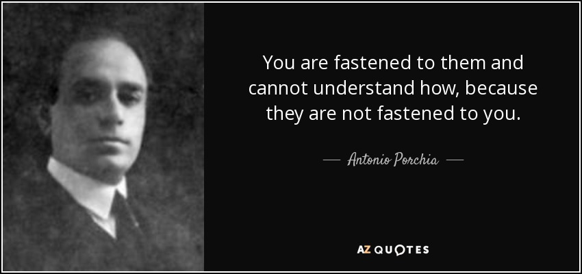 You are fastened to them and cannot understand how, because they are not fastened to you. - Antonio Porchia