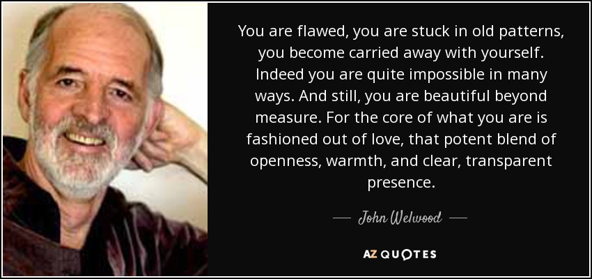 You are flawed, you are stuck in old patterns, you become carried away with yourself. Indeed you are quite impossible in many ways. And still, you are beautiful beyond measure. For the core of what you are is fashioned out of love, that potent blend of openness, warmth, and clear, transparent presence. - John Welwood
