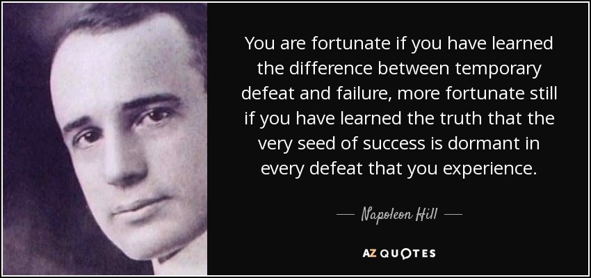 You are fortunate if you have learned the difference between temporary defeat and failure, more fortunate still if you have learned the truth that the very seed of success is dormant in every defeat that you experience. - Napoleon Hill
