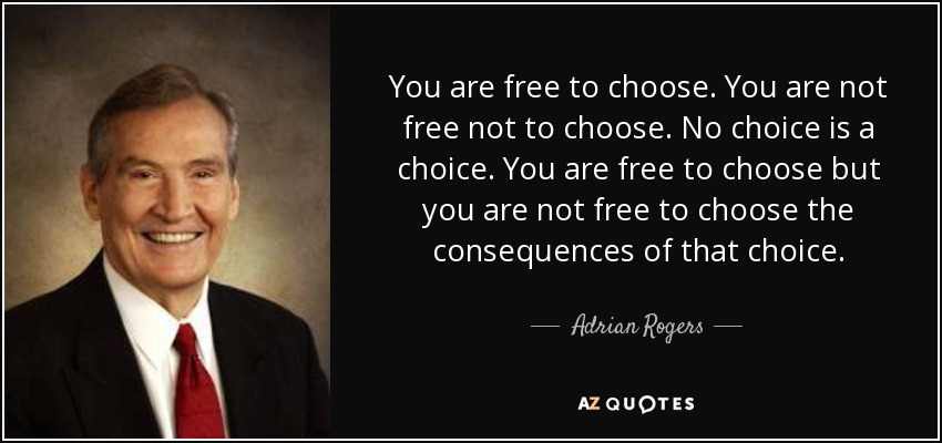 You are free to choose. You are not free not to choose. No choice is a choice. You are free to choose but you are not free to choose the consequences of that choice. - Adrian Rogers