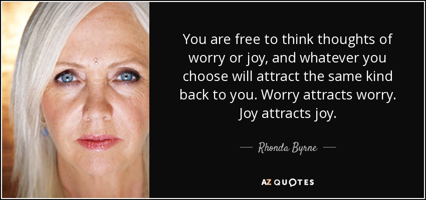 You are free to think thoughts of worry or joy, and whatever you choose will attract the same kind back to you. Worry attracts worry. Joy attracts joy. - Rhonda Byrne