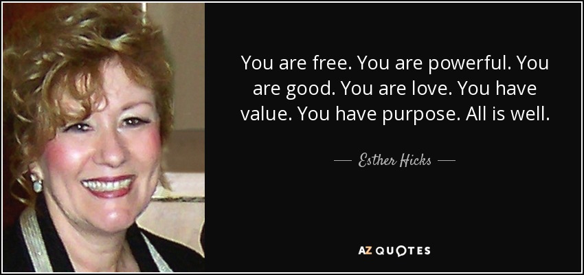 You are free. You are powerful. You are good. You are love. You have value. You have purpose. All is well. - Esther Hicks