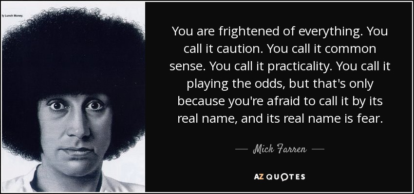 You are frightened of everything. You call it caution. You call it common sense. You call it practicality. You call it playing the odds, but that's only because you're afraid to call it by its real name, and its real name is fear. - Mick Farren