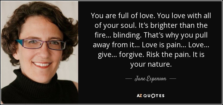 You are full of love. You love with all of your soul. It's brighter than the fire ... blinding. That's why you pull away from it ... Love is pain ... Love ... give ... forgive. Risk the pain. It is your nature. - Jane Espenson