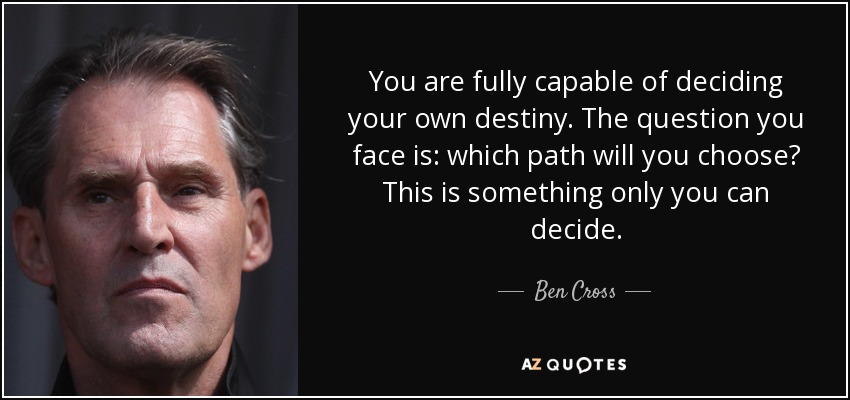 You are fully capable of deciding your own destiny. The question you face is: which path will you choose? This is something only you can decide. - Ben Cross