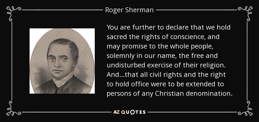 You are further to declare that we hold sacred the rights of conscience, and may promise to the whole people, solemnly in our name, the free and undisturbed exercise of their religion. And...that all civil rights and the right to hold office were to be extended to persons of any Christian denomination. - Roger Sherman