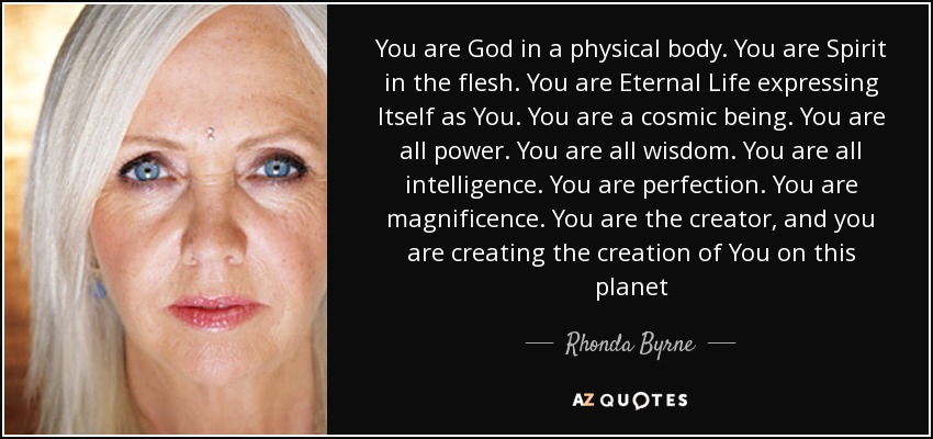 You are God in a physical body. You are Spirit in the flesh. You are Eternal Life expressing Itself as You. You are a cosmic being. You are all power. You are all wisdom. You are all intelligence. You are perfection. You are magnificence. You are the creator, and you are creating the creation of You on this planet - Rhonda Byrne