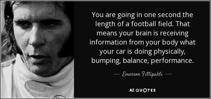 You are going in one second the length of a football field. That means your brain is receiving information from your body what your car is doing physically, bumping, balance, performance. - Emerson Fittipaldi