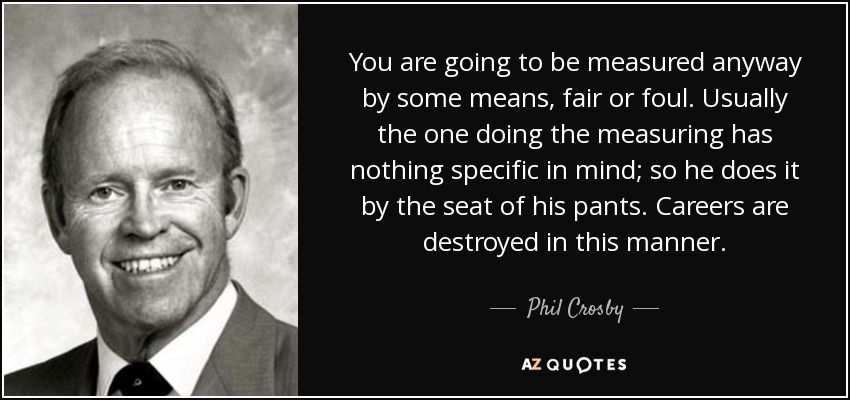 You are going to be measured anyway by some means, fair or foul. Usually the one doing the measuring has nothing specific in mind; so he does it by the seat of his pants. Careers are destroyed in this manner. - Phil Crosby
