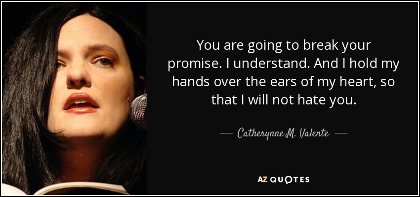 You are going to break your promise. I understand. And I hold my hands over the ears of my heart, so that I will not hate you. - Catherynne M. Valente