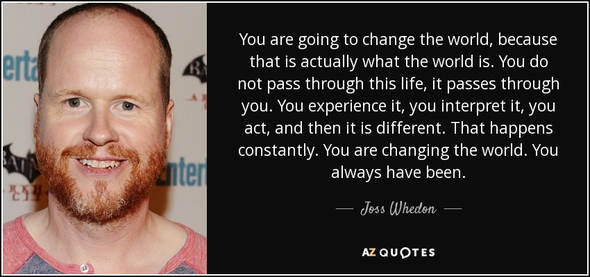 You are going to change the world, because that is actually what the world is. You do not pass through this life, it passes through you. You experience it, you interpret it, you act, and then it is different. That happens constantly. You are changing the world. You always have been. - Joss Whedon