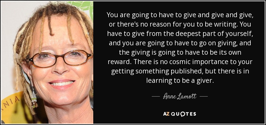 You are going to have to give and give and give, or there's no reason for you to be writing. You have to give from the deepest part of yourself, and you are going to have to go on giving, and the giving is going to have to be its own reward. There is no cosmic importance to your getting something published, but there is in learning to be a giver. - Anne Lamott