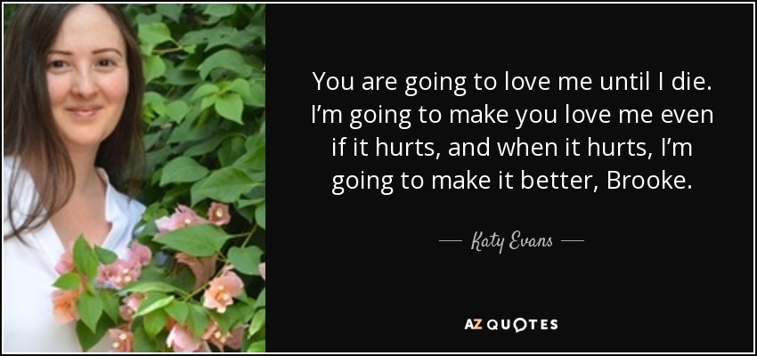 You are going to love me until I die. I’m going to make you love me even if it hurts, and when it hurts, I’m going to make it better, Brooke. - Katy Evans