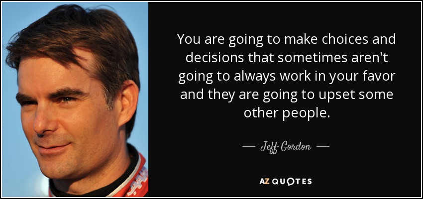 You are going to make choices and decisions that sometimes aren't going to always work in your favor and they are going to upset some other people. - Jeff Gordon