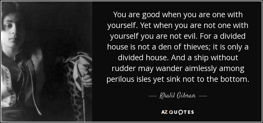 You are good when you are one with yourself. Yet when you are not one with yourself you are not evil. For a divided house is not a den of thieves; it is only a divided house. And a ship without rudder may wander aimlessly among perilous isles yet sink not to the bottom. - Khalil Gibran