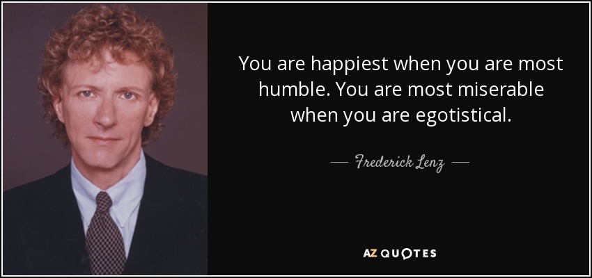 You are happiest when you are most humble. You are most miserable when you are egotistical. - Frederick Lenz