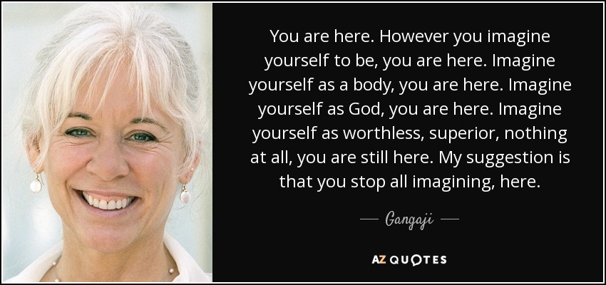 You are here. However you imagine yourself to be, you are here. Imagine yourself as a body, you are here. Imagine yourself as God, you are here. Imagine yourself as worthless, superior, nothing at all, you are still here. My suggestion is that you stop all imagining, here. - Gangaji