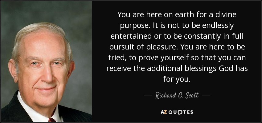 You are here on earth for a divine purpose. It is not to be endlessly entertained or to be constantly in full pursuit of pleasure. You are here to be tried, to prove yourself so that you can receive the additional blessings God has for you. - Richard G. Scott