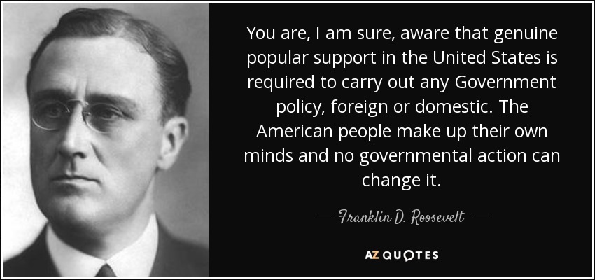 You are, I am sure, aware that genuine popular support in the United States is required to carry out any Government policy, foreign or domestic. The American people make up their own minds and no governmental action can change it. - Franklin D. Roosevelt