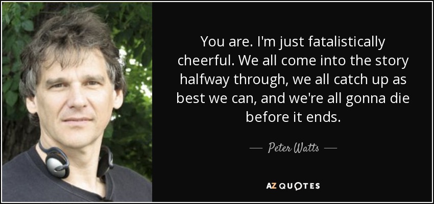 You are. I'm just fatalistically cheerful. We all come into the story halfway through, we all catch up as best we can, and we're all gonna die before it ends. - Peter Watts