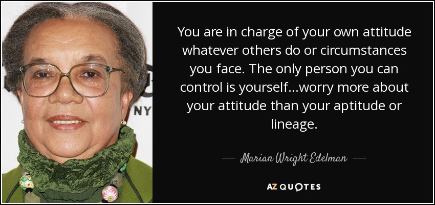 You are in charge of your own attitude whatever others do or circumstances you face. The only person you can control is yourself...worry more about your attitude than your aptitude or lineage. - Marian Wright Edelman