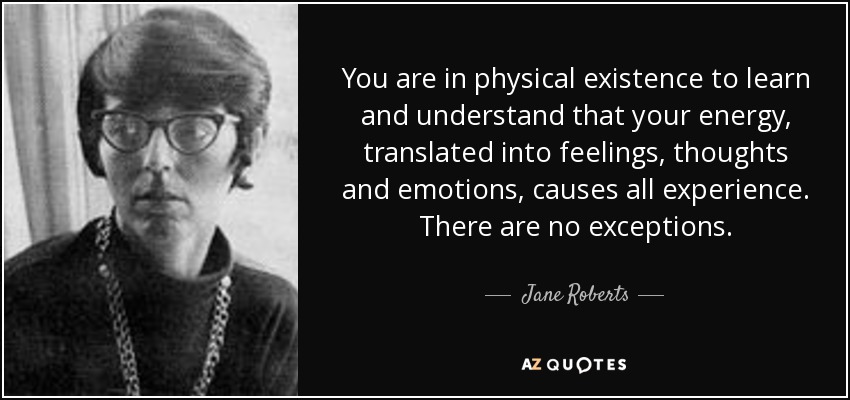 You are in physical existence to learn and understand that your energy, translated into feelings, thoughts and emotions, causes all experience. There are no exceptions. - Jane Roberts