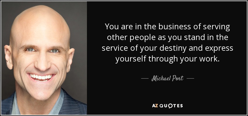 You are in the business of serving other people as you stand in the service of your destiny and express yourself through your work. - Michael Port