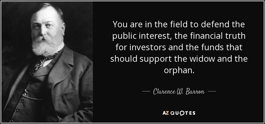 You are in the field to defend the public interest, the financial truth for investors and the funds that should support the widow and the orphan. - Clarence W. Barron