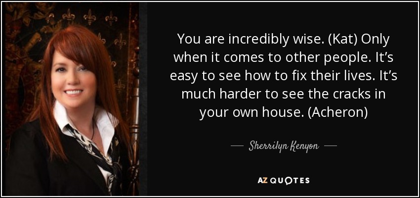 You are incredibly wise. (Kat) Only when it comes to other people. It’s easy to see how to fix their lives. It’s much harder to see the cracks in your own house. (Acheron) - Sherrilyn Kenyon