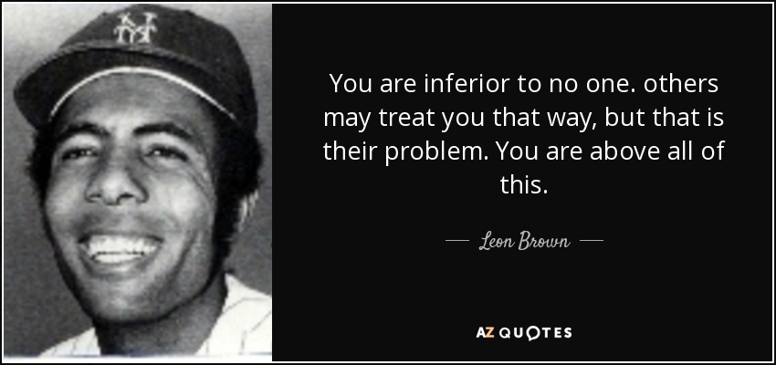 You are inferior to no one. others may treat you that way, but that is their problem. You are above all of this. - Leon Brown