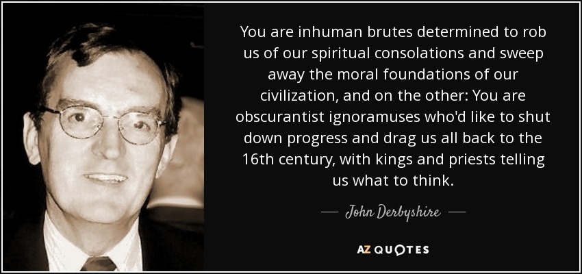 You are inhuman brutes determined to rob us of our spiritual consolations and sweep away the moral foundations of our civilization, and on the other: You are obscurantist ignoramuses who'd like to shut down progress and drag us all back to the 16th century, with kings and priests telling us what to think. - John Derbyshire