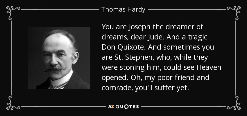 You are Joseph the dreamer of dreams, dear Jude. And a tragic Don Quixote. And sometimes you are St. Stephen, who, while they were stoning him, could see Heaven opened. Oh, my poor friend and comrade, you'll suffer yet! - Thomas Hardy