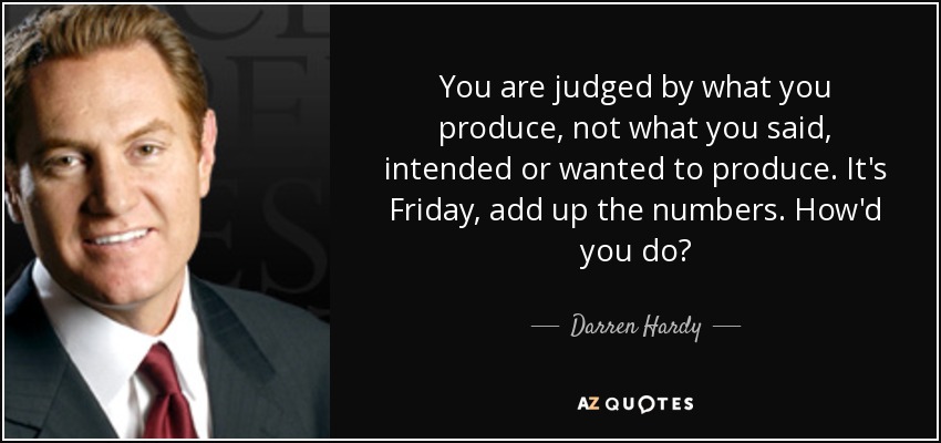 You are judged by what you produce, not what you said, intended or wanted to produce. It's Friday, add up the numbers. How'd you do? - Darren Hardy