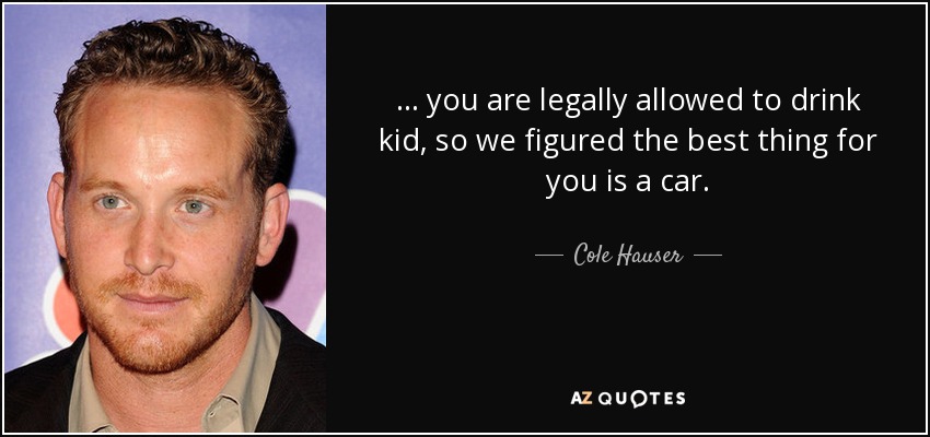 ... you are legally allowed to drink kid, so we figured the best thing for you is a car. - Cole Hauser