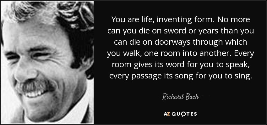 You are life, inventing form. No more can you die on sword or years than you can die on doorways through which you walk, one room into another. Every room gives its word for you to speak, every passage its song for you to sing. - Richard Bach