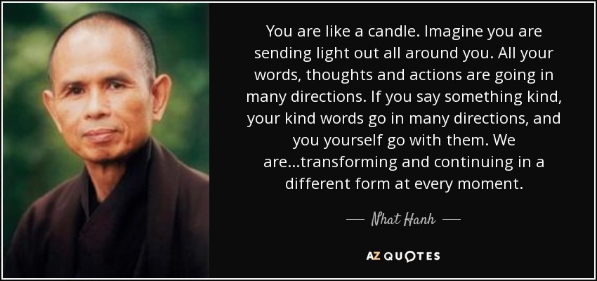 You are like a candle. Imagine you are sending light out all around you. All your words, thoughts and actions are going in many directions. If you say something kind, your kind words go in many directions, and you yourself go with them. We are ...transforming and continuing in a different form at every moment. - Nhat Hanh
