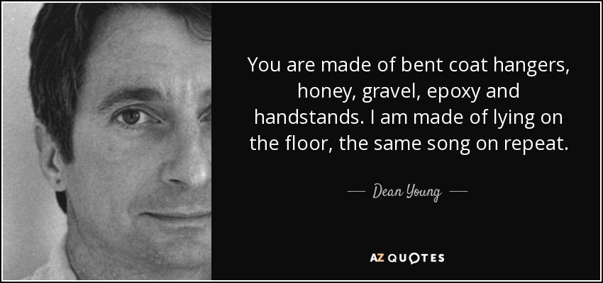 You are made of bent coat hangers, honey, gravel, epoxy and handstands. I am made of lying on the floor, the same song on repeat. - Dean Young