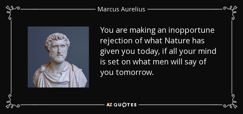 You are making an inopportune rejection of what Nature has given you today, if all your mind is set on what men will say of you tomorrow. - Marcus Aurelius