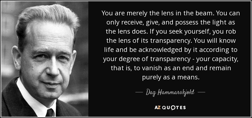 You are merely the lens in the beam. You can only receive, give, and possess the light as the lens does. If you seek yourself, you rob the lens of its transparency. You will know life and be acknowledged by it according to your degree of transparency - your capacity, that is, to vanish as an end and remain purely as a means. - Dag Hammarskjold