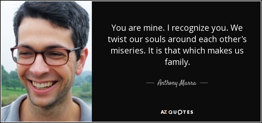You are mine. I recognize you. We twist our souls around each other's miseries. It is that which makes us family. - Anthony Marra