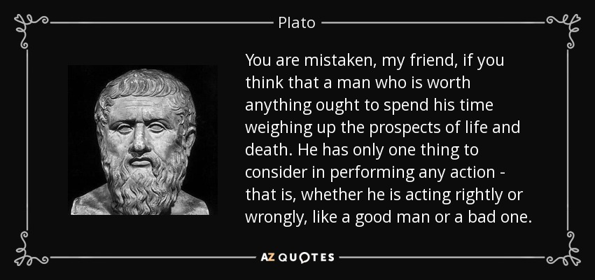 You are mistaken, my friend, if you think that a man who is worth anything ought to spend his time weighing up the prospects of life and death. He has only one thing to consider in performing any action - that is, whether he is acting rightly or wrongly, like a good man or a bad one. - Plato