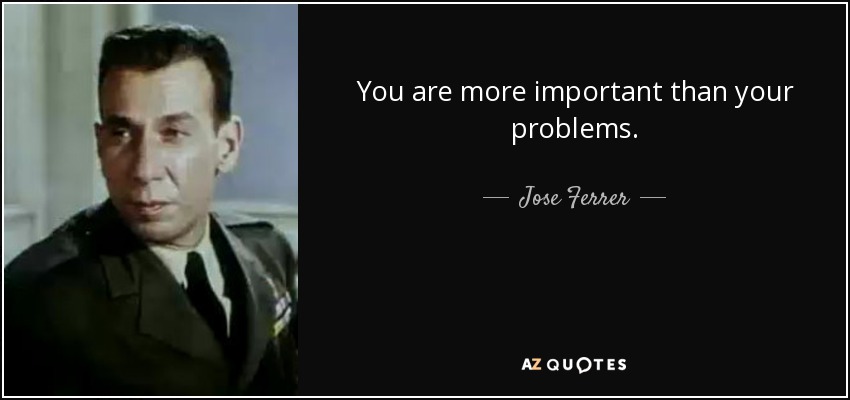 You are more important than your problems. - Jose Ferrer